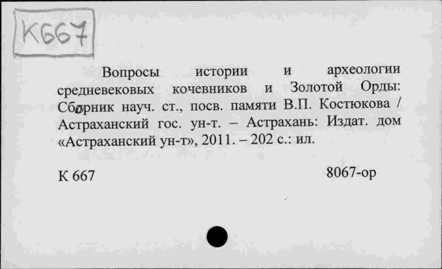 ﻿Вопросы истории и археологии средневековых кочевников и Золотой Орды: Сборник науч, ст., поев, памяти В.П. Костюкова / Астраханский гос. ун-т. — Астрахань: Издат. дом «Астраханский ун-т», 2011. - 202 с.: ил.
К 667
8067-ор